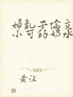 妇乱子伦交小说小可的奶水