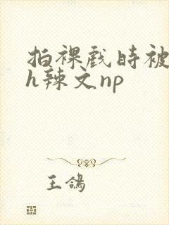 拍裸戏时被c了h辣文np