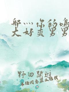 哪灬你的鸣巴好大好爽男男