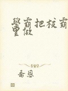 学霸把校霸往死里做