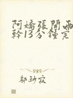 阿娇张开两腿实干13分钟完整版