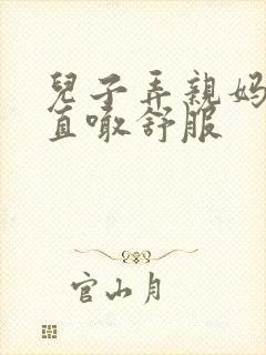 儿子弄亲妈老妈直喊舒服