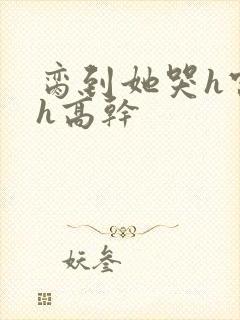 脔到她哭h宫交h高干