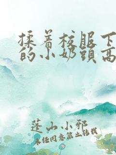 揉着校服下粉嫩的小奶头高h