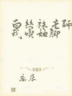 白丝袜老师奖励我吃她脚