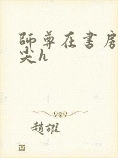 师尊在书房含乳尖h