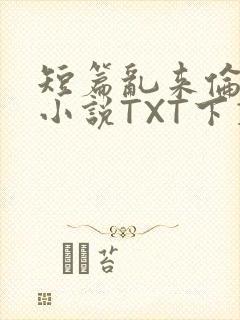 短篇乱来伦系列小说TXT下载