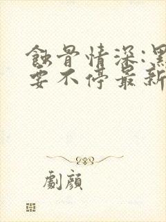 蚀骨情深:黑帝要不停最新章节