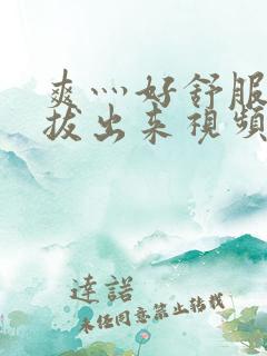 爽灬好舒服灬别拔出来视频人