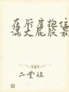 在厨房抱住岳丰满大屁股最新章节