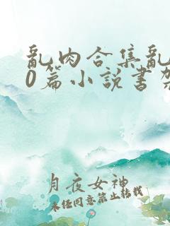 乱肉合集乱500篇小说书架下载TXT