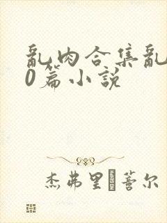 乱肉合集乱500篇小说