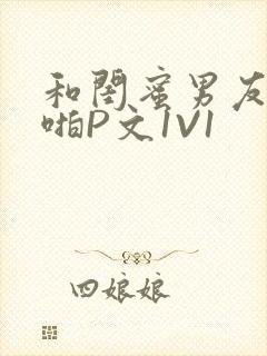 和闺蜜男友H啪啪P文1V1