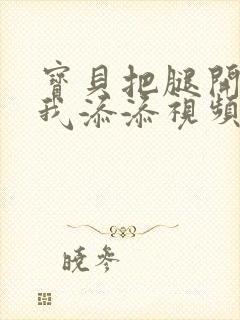 宝贝把腿开大让我添添视频