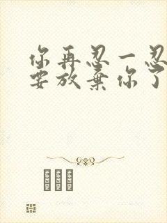 你再忍一忍我快要放弃你了