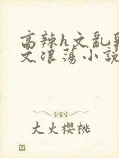 高辣h文乱乳h文浪荡小说苏卿