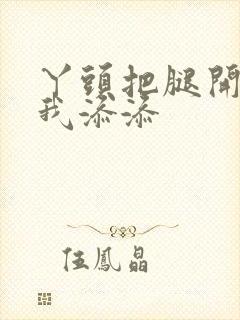 丫头把腿开大让我添添