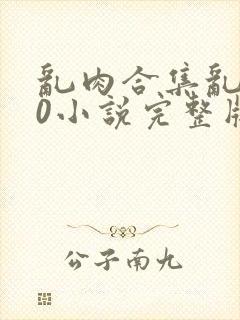 乱肉合集乱500小说完整版