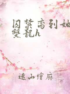 囚禁脔到她哭h双龙h