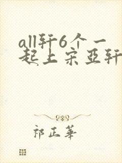 all轩6个一起上宋亚轩