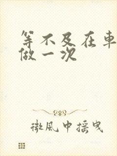 等不及在车里先做一次