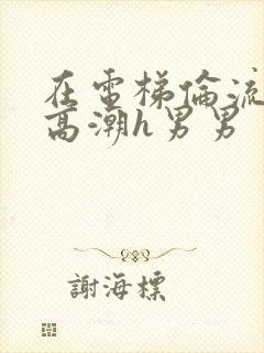 在电梯伦流澡到高潮h男男