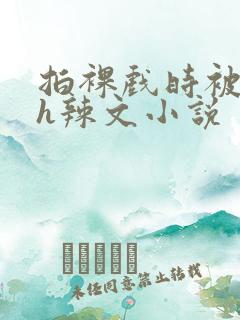 拍裸戏时被c了h辣文小说