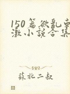150篇欲乱刺激小说合集