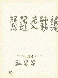 解开老师裙子猛烈进入动漫