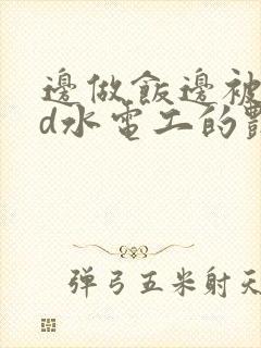 边做饭边被躁bd水电工的艳遇