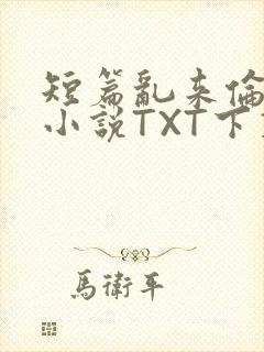 短篇乱来伦系列小说TXT下载