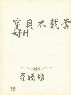 宝贝不戴套好不好H