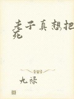 老子真想把你弄死