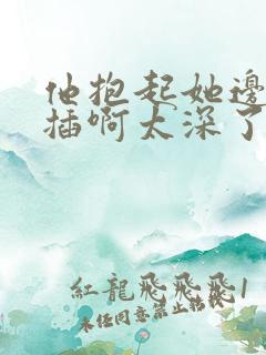 他抱起她边走边插啊太深了