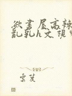 欲书屋高辣h文乱乳h文视频