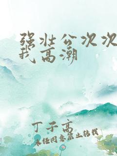 强壮公次次弄得我高潮