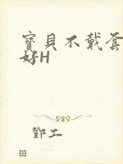 宝贝不戴套好不好H