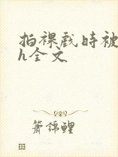 拍裸戏时被c了h全文