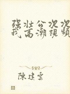 强壮公次次弄得我高潮视频