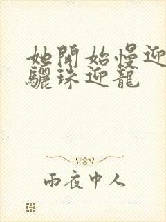 她开始慢迎迎合骊珠迎龙