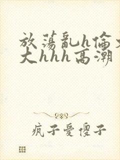 放荡乱h伦文粗大hhh高潮