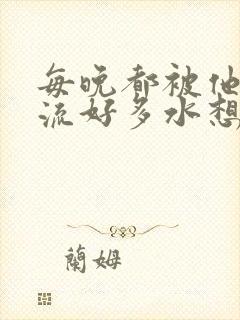 每晚都被他添的流好多水想要