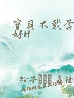 宝贝不戴套好不好H