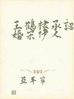 王鹤棣承认已订婚宋伊人