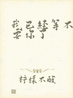 我已经等不及想要你了