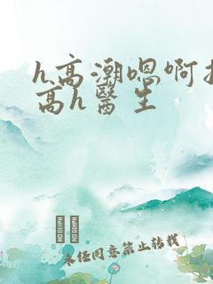 h高潮嗯啊抽搐高h医生