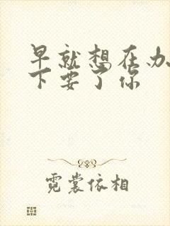 早就想在办公桌下要了你