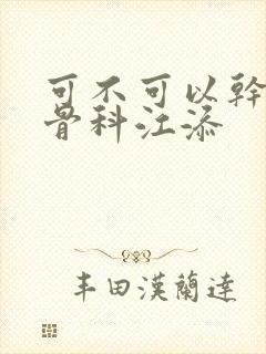 可不可以干湿你骨科江添