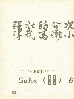 强壮的公次次弄得我高潮小说