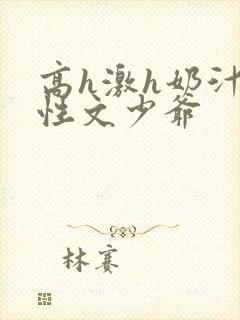 高h激h奶汁双性文少爷